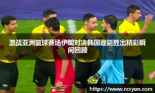 激战亚洲篮球赛场伊朗对决韩国谁能胜出精彩瞬间回顾